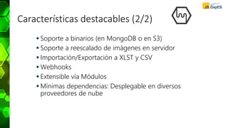Características destacables (2/2)
 Soporte a binarios (en MongoDB o en S3)
 Soporte a reescalado de imágenes en servidor
 Importación/Exportación a XLST y CSV
 Webhooks
 Extensible vía Módulos
 Mínimas dependencias: Desplegable en diversos
proveedores de nube
 