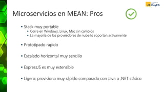 Microservicios en MEAN: Pros
 Stack muy portable
 Corre en Windows, Linux, Mac sin cambios
 La mayoría de los proveedores de nube lo soportan activamente
 Prototipado rápido
 Escalado horizontal muy sencillo
 ExpressJS es muy extensible
 Ligero: provisiona muy rápido comparado con Java o .NET clásico
 