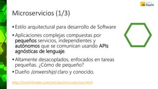 Microservicios (1/3)
Estilo arquitectural para desarrollo de Software
Aplicaciones complejas compuestas por
pequeños servicios, independientes y
autónomos que se comunican usando APIs
agnósticas de lenguaje.
Altamente desacoplados, enfocados en tareas
pequeñas. ¿Cómo de pequeño?
Dueño (onwership) claro y conocido.
http://martinfowler.com/articles/microservices.html
 
