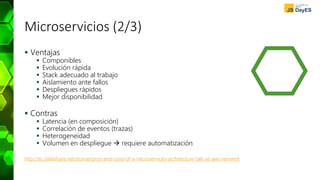 Microservicios (2/3)
 Ventajas
 Componibles
 Evolución rápida
 Stack adecuado al trabajo
 Aislamiento ante fallos
 Despliegues rápidos
 Mejor disponibilidad
 Contras
 Latencia (en composición)
 Correlación de eventos (trazas)
 Heterogeneidad
 Volumen en despliegue  requiere automatización
http://es.slideshare.net/stonse/pros-and-cons-of-a-microservices-architecture-talk-at-aws-reinvent
 