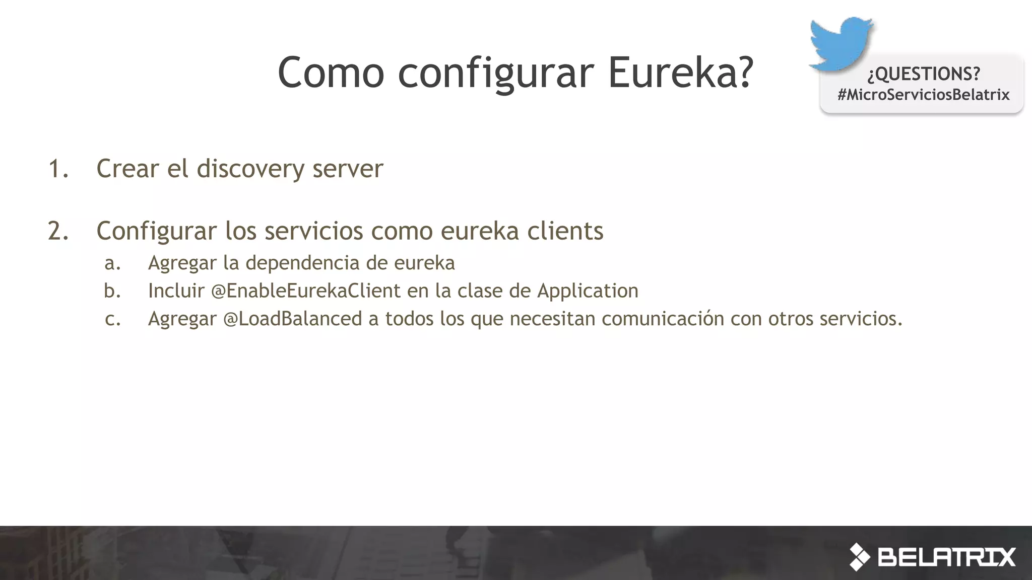1. Crear el discovery server
2. Configurar los servicios como eureka clients
a. Agregar la dependencia de eureka
b. Incluir @EnableEurekaClient en la clase de Application
c. Agregar @LoadBalanced a todos los que necesitan comunicación con otros servicios.
Como configurar Eureka? ¿QUESTIONS?
#MicroServiciosBelatrix
 
