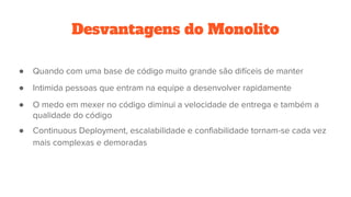 Desvantagens do Monolito
● Quando com uma base de código muito grande são difíceis de manter
● Intimida pessoas que entram na equipe a desenvolver rapidamente
● O medo em mexer no código diminui a velocidade de entrega e também a
qualidade do código
● Continuous Deployment, escalabilidade e confiabilidade tornam-se cada vez
mais complexas e demoradas
 