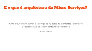 E o que é arquitetura de Micro Serviços?
Uma arquitetura orientada a serviço compostas de elementos levemente
acoplados que possuem contextos delimitados
Adrian Crockcroft
 