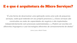 E o que é arquitetura de Micro Serviços?
“É uma forma de desenvolver uma aplicação como uma suíte de pequenos
serviços, cada qual rodando em seu próprio processo (...). Esses serviços são
construídos ao redor de capacidades de negócio e são implantados
independentemente com processos automatizados. (...) Podem ser escritos em
diferentes linguagens e usar tecnologias diferentes de armazenamento de dados”
James Lewis e Martin Fowler
 