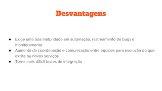 Desvantagens
● Exige uma boa maturidade em automação, rastreamento de bugs e
monitoramento
● Aumento da coordenação e comunicação entre equipes para evolução do que
existe ou novos serviços
● Torna mais difícil testes de integração
 