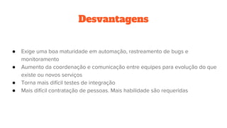 Desvantagens
● Exige uma boa maturidade em automação, rastreamento de bugs e
monitoramento
● Aumento da coordenação e comunicação entre equipes para evolução do que
existe ou novos serviços
● Torna mais difícil testes de integração
● Mais difícil contratação de pessoas. Mais habilidade são requeridas
 