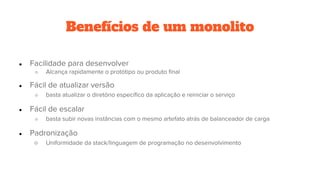 Benefícios de um monolito
● Facilidade para desenvolver
○ Alcança rapidamente o protótipo ou produto final
● Fácil de atualizar versão
○ basta atualizar o diretório específico da aplicação e reiniciar o serviço
● Fácil de escalar
○ basta subir novas instâncias com o mesmo artefato atrás de balanceador de carga
● Padronização
○ Uniformidade da stack/linguagem de programação no desenvolvimento
 