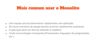 Mais comum usar o Monolito
● Uma equipe precisa desenvolver rapidamente uma aplicação
● Os novos membros da equipe devem-se tornar rapidamente produtivos
● A aplicação deve ser fácil de entender e modificar
● Testar as tecnologias emergentes (Frameworks, linguagem de programação,
etc. )
 