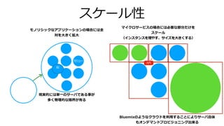 スケール性
モジュー
似
API
Bluemixのようなクラウドを利⽤することによりサーバ⾃体
もオンデマンドプロビジョニング出来る
モノリシックなアプリケーションの場合には全
対を⼤きく拡⼤
マイクロサービスの場合には必要な部分だけを
スケール
（インスタンスを増やす、サイズを⼤きくする）
現実的には単⼀のサーバである事が
多く物理的な限界が有る
 