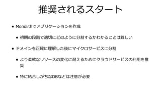 推奨されるスタート
• Monolithでアプリケーションを作成
• 初期の段階で適切にどのように分割するかわかることは難しい
• ドメインを正確に理解した後にマイクロサービスに分割
• より柔軟なリソースの変化に耐えるためにクラウドサービスの利⽤を推
奨
• 特に結合しがちなDBなどは注意が必要
 