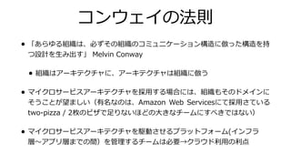 コンウェイの法則
• 「あらゆる組織は、必ずその組織のコミュニケーション構造に倣った構造を持
つ設計を⽣み出す」 Melvin Conway
• 組織はアーキテクチャに、アーキテクチャは組織に倣う
• マイクロサービスアーキテクチャを採⽤する場合には、組織もそのドメインに
そうことが望ましい（有名なのは、Amazon Web Servicesにて採⽤さている
two-pizza / 2枚のピザで⾜りないほどの⼤きなチームにすべきではない）
• マイクロサービスアーキテクチャを駆動させるプラットフォーム(インフラ
層〜アプリ層までの間）を管理するチームは必要→クラウド利⽤の利点
 