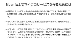 Bluemix上でマイクロサービスを作るためには
• 最終的な各サービスは何かしらの機能を持ちそれはHTTP(S）通信を利⽤して
RESTを利⽤しJSON(またはXML)でやり取りするサービスを作る必要がありま
す。
• そしてそれらの各サービスはより容易に試験を⾏い本番環境、開発環境などに
デプロイされる必要があります。
• クラウドサービスを利⽤することでマイクロサービスを実装するのに必要なプ
ラットフォームを⼿に⼊れることが可能です。そしてマイクロサービスを実⾏
する時のハードルとなるマイクロサービスのプラットフォーム⾃体の運⽤とい
う部分を⾏わなくても良いことが最⼤のメリットです。
 