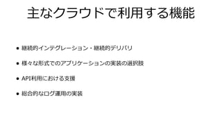 主なクラウドで利⽤する機能
• 継続的インテグレーション・継続的デリバリ
• 様々な形式でのアプリケーションの実装の選択肢
• API利⽤における⽀援
• 総合的なログ運⽤の実装
 