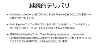 継続的デリバリ
• Continuous Delivery を⾏うための Build Pipelineを作ることが出来るツー
ル郡が⽤意されている。
• Build Pipelineではコードがコミットされたことを検出し、コードをチェッ
クアウトしビルド・テストそしてデプロイすることが出来る。
• 標準のBuild Pipelineでは、Cloud Foundry Application , Kubernets
ContaienrをBluemix環境にDeployするための設定がプリセットされている
ためすぐにでも継続的デリバリを始めることが出来る
 