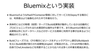 Bluemixという実装
• BluemixのようなPaaSやContainer環境に対してサービスをDepoyする場合に
は、利⽤者はより抽象化された中で作業を⾏う。
• 具体的にはどの物理（仮想）サーバでBuild成果物が動作しているかは⾃動的に
プロビジョニングされるため意図的な操作は不要です。またBluemixの場合には
成果物以外にもデータベースなどのサービスも簡単に利⽤する事が出来るように
構成されています。
• Buildフェーズでは、CFの場合にはソースをチェックアウトし適切なBuildpack
を元にBuild処理が実⾏され成果物(droplet）が製造される。これはVM等の場合、
⾃⾝でChef,Ansibleなどを⽤意することから⽐べれば多くの作業を軽減出来る。
 