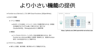 より⼩さい機能の提供
• Function as a Serviceとしての IBM Cloud Functions (旧OpenWhisk)
• 主な2つの機能
• イベント駆動型
• あるサービスの変化（イベント）に応じて処理が実⾏される（状態変
化を監視するプログラム無しで実⾏される）現⾏では
CloudantNoSQL、MessagingHubなどと連携可能
• 関数型
• シンプルなリクエスト／レスポンス型の処理が実⾏される。特に
Function as a Serviceの場合には処理（具体的には、⾔語のFunction
部分）のみを記述することで動作する
• クラウドらしい料⾦体系
• 実⾏した回数、実⾏時間、実⾏時のメモリで課⾦がされる。
https://github.com/IBM/openwhisk-serverless-apis
 