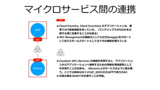 マイクロサービス間の連携
PHP
API
•Cloud Foundry, Cloud Functions のアプリケーションは、標
準でAPI保護機能を持っている。（ワンクリックでAPIのみを公
開する⽤に定義することが出来る）
•API Managementの機能はシンプルだがSwaggerをサポート
しておりスモールスタートとしては⼗分の機能を備えている
Golang
API
API
•Coustom API (Service) の機能を利⽤すると、アプリケーショ
ンからアプリケーションへ接続するための情報を環境変数として
引き渡すことが出来る。（Bluemix上のサービスのように振る舞
う。ここでは実体はなくVCAP_SERVICESのやり取りのみ）
•任意の値をJSONで引き渡すことが可能。
 