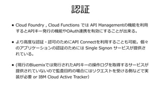 認証
• Cloud Foundry , Cloud Functions では API Managementの機能を利⽤
するとAPIキー発⾏の機能やOAuth連携を有効にすることが出来る。
• より⾼度な認証・認可のためにAPI Connectを利⽤することも可能。個々
のアプリケーションの認証のためには Single Signon サービスが提供さ
れている。
• (現⾏のBluemixでは発⾏されたAPIキーの操作ログを取得するサービスが
提供されていないので監査⽬的の場合にはリクエストを受ける側などで実
装が必要 or IBM Cloud Active Tracker）
 