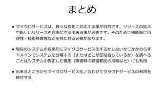 まとめ
• マイクロサービスは、様々な変化に対応する事が⽬的です。リソースの拡⼤
や新しいリリースを⾃由にする出来る事が必要です。そのために機能毎に⾃
律性・技術特異性などを持たせる必要があります。
• 現在のシステムを将来的にマイクロサービス化するかしないかにかかわらず
ドメインでシステムを分離する（またはどこが密結合しているか）を調べる
ことはシステムの安定した運⽤（障害時の影響範囲の推測など）にも有⽤
• 出来るところからマイクロサービス化／合わせてクラウドサービスの利⽤を
検討する
 