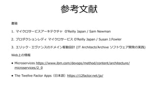 参考⽂献
書籍
1. マイクロサービスアーキテクチャ OʼReilly Japan / Sam Newman
2. プロダクションレディ マイクロサービス OʼReilly Japan / Susan J.Fowler
3. エリック・エヴァンスのドメイン駆動設計 (IT ArchitectsʼArchive ソフトウェア開発の実践)
Web上の情報
• Microservices https://www.ibm.com/devops/method/content/architecture/
microservices/2_0
• The Twellve Factor Apps（⽇本語）https://12factor.net/ja/
 