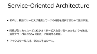Service-Oriented Architecture
• SOAは、複数のサービスが連携して⼀つの機能を提供するための設計⼿法。
• 問題が⾊々あった→どの位⼩さくサービスを分けるべきかという⽅法論、
通信プロトコルやSOA「製品」に帰属する問題。
• マイクロサービスは、SOAの⼿法の⼀つ。
 