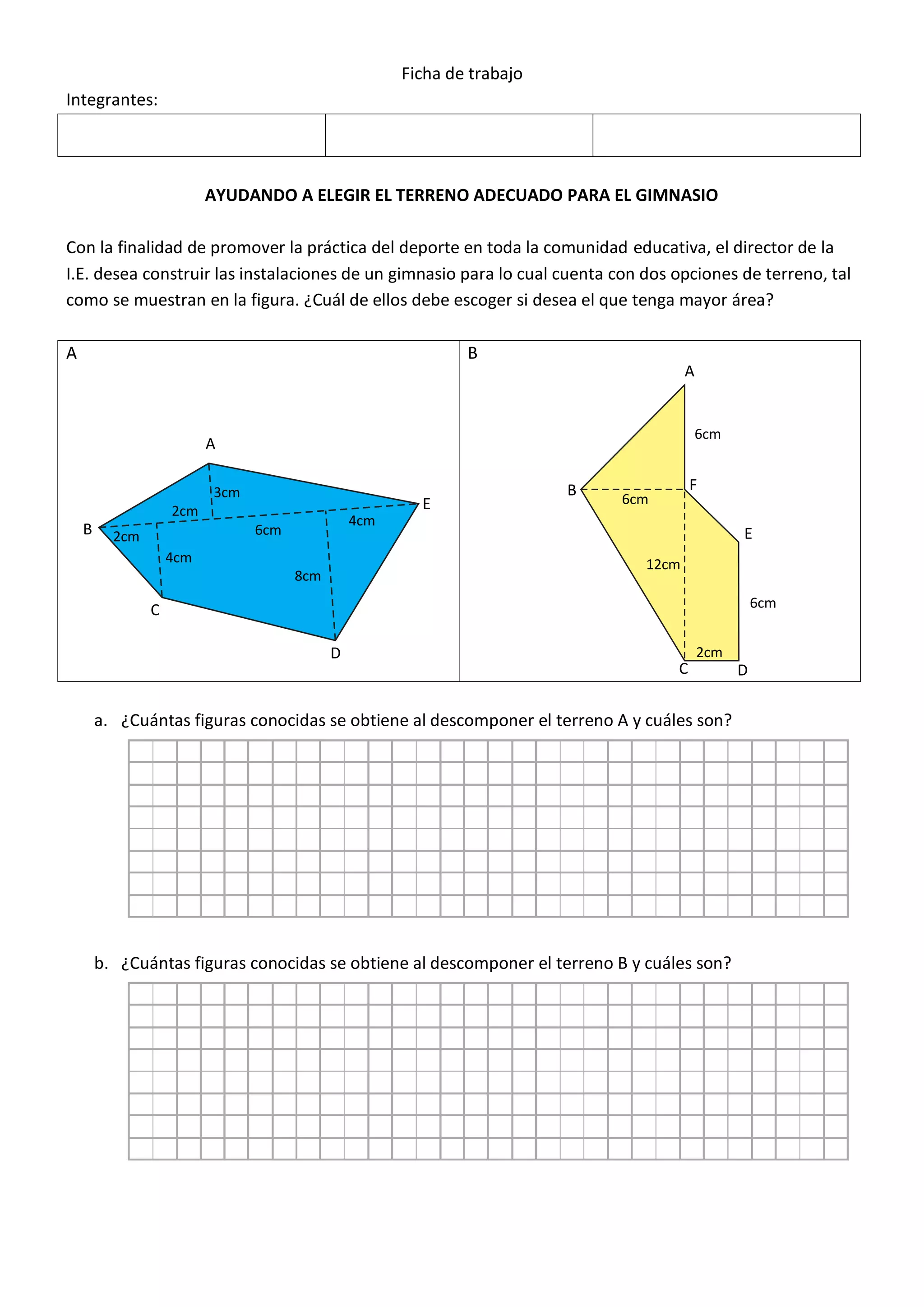 ANEXO 1
Ficha de trabajo
Integrantes:
AYUDANDO A ELEGIR EL TERRENO ADECUADO PARA EL GIMNASIO
Con la finalidad de promover la práctica del deporte en toda la comunidad educativa, el director de la
I.E. desea construir las instalaciones de un gimnasio para lo cual cuenta con dos opciones de terreno, tal
como se muestran en la figura. ¿Cuál de ellos debe escoger si desea el que tenga mayor área?
A B
a. ¿Cuántas figuras conocidas se obtiene al descomponer el terreno A y cuáles son?
b. ¿Cuántas figuras conocidas se obtiene al descomponer el terreno B y cuáles son?
A
B
C
D
E
3cm
2cm
2cm
4cm
6cm
8cm
4cm
A
B
C D
E
F
6cm
6cm
12cm
2cm
6cm
 