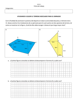 ANEXO 1
Ficha de trabajo
Integrantes:
AYUDANDO A ELEGIR EL TERRENO ADECUADO PARA EL GIMNASIO
Con la finalidad de promover la práctica del deporte en toda la comunidad educativa, el director de la
I.E. desea construir las instalaciones de un gimnasio para lo cual cuenta con dos opciones de terreno, tal
como se muestran en la figura. ¿Cuál de ellos debe escoger si desea el que tenga mayor área?
A B
a. ¿Cuántas figuras conocidas se obtiene al descomponer el terreno A y cuáles son?
b. ¿Cuántas figuras conocidas se obtiene al descomponer el terreno B y cuáles son?
A
B
C
D
E
2cm
2cm
2cm
4cm
7cm
6cm
5cm
A
B
C D
E
F
4cm
6cm
8cm
2cm
6cm
 
