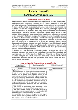 Innovació i canvi socio cultural en l’AF i l’E Curs 2014-2015
Profesor: Carles González Arévalo INEFC-centre de Barcelona
La microsessió
FASE D’ADAPTACIÓ (10 min)
Informació inicial (5 min)
En primer lloc, com a alumne comentar la temàtica de la meva microsessió,
els objectius entorn els quals treballaré, la UD i el curs als quals va dirigida i
una mica la tipologia d’activitats que utilitzaré per dur a terme la microsessió.
Ja com a professor del curs escollit, en primer lloc donar la benvinguda als
alumnes, i situats tots asseguts enfront de la pissarra, començar explicant el
tema a treballar a la classe d’avui, preguntar si coneixen els conceptes
d’autoestima i d’imatge corporal, d’aquesta manera podré fer un primer
sondeig del coneixement general que tenen els alumnes sobre els conceptes
entorn els quals treballarem en aquesta microsessió. A continuació explicaré
jo mateix la definició dels conceptes i els objectius als quals volem arribar
tots plegats mitjançant la microsessió d’aquest dia. Utilitzaré la pissarra com
a suport, en la qual hi haurà escrita la temàtica a treballar, els conceptes
d’autoestima i d’imatge corporal els quals definirem i els objectius als quals
volem arribar, tot això en lletra gran y frases curtes les quals no facin mirar la
pissarra i veure-la plena de lletra, sinó quatre frases claus que al mirar la
pissarra convidin a llegir que posa.
Finalment, un cop acabada l’explicació teòrica, repartiré una sèrie de
paperets, els quals ens serviran per iniciar la primera activitat, recordaré als
alumnes que per a fer les sessions d’educació física no han de dur anells,
cadenes, rellotges, etc i faré l’explicació d’aquesta primera activitat de la
microsessió d’aquest dia tant del que farem com on ho farem, es a dir,
l’espai el qual utilitzarem.
Joc activació: formació de grups (5 min)
Organització
pràctica/alumnat
Espai de pràctica Material necessari
Grupal. 2 pistes de bàdminton. Paper entregat.
Explicació:
Cada alumne tindrà un paper proporcionat pel professor, en
el qual hi haurà una sèrie de paraules numerades. El
professor dirà el numero de la paraula, paraula la qual
hauran de representar per l’espai a la vegada que busquen
qui o quins companys representen la mateixa paraula, per
tal d’ajuntar-se tots els alumnes que comparteixen paraula.
Un cop trobem algú que representa la mateixa paraula, es
comprova ràpidament amb el paper que hem encertat, i
continuem conjuntament la cerca d’ algú altre que tingui la
mateixa paraula.
El que hauran de representar seran sentiments, estats
d’ànim, conceptes molt comuns i fàcils de representar.
El que busca aquest primer joc d’activació és que els
alumnes comencin a moure’s i a posar-se en situació amb la
temàtica de la UD i de la microsessió en concret.
Amb aquest joc, també formarem els grups per a la següent
activitat, fet que hem facilitarà el transcurs de la sessió, ja
que, no perdré temps en fer grups ni equips.
Gràfic:
 