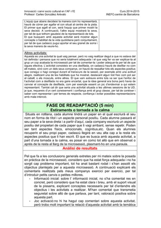 Innovació i canvi socio cultural en l’AF i l’E Curs 2014-2015
Profesor: Carles González Arévalo INEFC-centre de Barcelona
L’equip que abans decideixi la manera com ho representarà,
haurà de córrer per agafar el con situat al centre de la pista.
El primer que agafi el con, serà l’equip que primer mostri la
seva decisió. A continuació, l’altre equip mostrarà la seva,
per tal de que tothom gaudeixi de la representació de tots.
El que busquem amb aquesta activitat serà mostrar algun
concepte o habilitat de la vida quotidiana però conjuntament,
per tal de que cadascú pugui aportar el seu granet de sorra i
la seva manera de veure-ho.
Altres activitats:
Aquesta es una activitat la qual vaig pensar, però no vaig realitzar degut a que no estava del
tot definida i pensava que no seria totalment adequada i el que vaig fer va ser explicar-la al
grup un cop acabada la microsessió per tal de comentar-la i poder adequar-la per tal de que
sigues efectiva. L’activitat consisteix en una desfilada, on cadascú haurà de desfilar no com
ell mateix, sinó com un dels seus companys, on haurà de ressaltar tots els aspectes positius
que conegui o hagi conegut durant el transcurs de la sessió, per exemple amb una actitud
alegre, realitzant una de les habilitats que ha mostrat, destacant algun tret físic com pot ser
el cabell, o els músculs, entre altres. El que vam extreure entre tots va ser que l’enfoc de
l’activitat com a desfilada no era gaire encertat, que la idea general era bona però havia de
canviar el concepte de desfilada, com per exemple essent un joc d’endevinar a qui estem
representant. També cal dir que seria una activitat situada a les ultimes sessions de la UD,
ja que, requereix d’un cert coneixement i confiança amb el grup classe, per tal de conèixer i
saber com representar i per temes de respecte, confiança i evitar possibles representacions
amb mala intenció.
FASE DE READAPTACIÓ (5 min)
Estiraments o tornada a la calma
Situats en rotllana, cada alumne tindrà un paper en el qual escriurà el seu
nom en forma de títol i un aspecte personal positiu. Cada alumne passarà el
seu paper a la seva dreta i a partir d’aquí, cada company escriurà un aspecte
positiu del propietari de cada paper que li vagi arribant, sense repetir. Poden
ser tant aspectes físics, emocionals, cognitius,etc. Quan els alumnes
recuperin el seu propi paper, cadascú llegirà en veu alta cap a la resta els
aspectes positius que li han escrit. El que es busca amb aquesta activitat, a
part d’una tornada a la calma, es posar en comú tot allò que em observat o
aprés de la resta al llarg de la microsessió, plasmant-ho en una paraula.
Anàlisi de resultats
Pel que fa a les conclusions generals extretes per mi mateix sobre la posada
en pràctica de la microsessió, considero que ha estat força adequada i no ha
sorgit cap problema important, tot ha anat bastant rodat i s’han assolit els
objectius plantejats per a aquesta microsessió. A continuació explicaré els
comentaris realitzats pels meus companys exercici per exercici, per tal
d’introduir petits canvis o petites millores.
- Informació inicial: sobre l’ informació inicial, no s’ha comentat res en
concret, però considero que ha estat clara i breu, amb el suport visual
de la pissarra, explicant conceptes necessaris per tal d’entendre els
objectius i les activitats a realitzar. M’han comentat que transmetia
seguretat sobre allò de que parlava, per tant, valoració positiva sobre
aquesta part.
- Joc activació:no hi ha hagut cap comentari sobre aquesta activitat,
però trobo molt important la relació d’aquesta activitat amb la temàtica
 