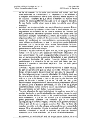 Innovació i canvi socio cultural en l’AF i l’E Curs 2014-2015
Profesor: Carles González Arévalo INEFC-centre de Barcelona
de la microsessió. No ha estat una activitat molt activa, però les
característiques de la microsessió no requerien d’un escalfament o
d’una gran activació física, però si d’una activació mental de posar-se
en situació i entendre de que aniria. Finalment de manera molt
senzilla he aconseguit formar els grups per a les següents activitats,
fet que facilita molt la feina i ajuda a estar més alerta sobre altres
aspectes.
- Activitat 1: en aquesta activitat han sorgit diferents comentaris. Primer
de tot han anat sorgint alguns dubtes durant el seu transcurs, per tant,
segurament no ha quedat del tot clara la dinàmica de l’activitat, per
tant, potser hauria d’haver-la explicat de manera més clara o fins i tot
realitzar un exemple. Per altre banda, el tema del material, on al haver
algunes pilotes com a element de conducció de l’activitat, en alguns
casos han condicionat les representacions, on una possible solució
seria utilitzar un simple con, el qual no permet representar habilitats
concretes com ho permet una pilota, fet que faria més rica l’activitat.
El funcionament general ha estat positiu, però introduint aquestes
petites millores seria més adequat.
- Activitat 2: Aquesta activitat ha sortit molt bé, on he pogut observar
rialles i com els alumnes s’ho passaven d’allò més bé interpretant allò
que volien mostrar. Ha sorgit un aspecte molt positiu com es el fet de
que un alumne demanés un exemple de l’activitat, ja que, inicialment
no acabava d’entendre. Al realitzar l’exemple, tothom l’ha entès
perfectament i la dinàmica de joc ha estat molt bona, per tant,
destacar l’ importància d’una bona explicació i fins i tot d’una petita
exemplificació.
- Activitat 3: Aquesta activitat li donava importància al treball en grup.
La por que jo tenia era que cap grup es decidís i hi hagués massa
temps en les decisions de com interpretar, però això no ha passat. Hi
ha hagut algun comentari respecte a l’activitat. Un d’ells ha estat que
la manera d’escollir qui començava a representar podia haver estat
millora, ja que, el fet de que només un del grup hagués de córrer feia
pobre la situació, i també que el fet de que els dos grups
representessin independentment de qui arribava potser també s’havia
de canviar, però jo buscava participació, per tant el fet de guanyar
essent més ràpids només premiava essent els primers en representar.
Bona participació per part de tots i bones propostes.
- Tornada a la calma: ha estat l’activitat que ha servit per a que tothom
acabés d’entendre la temàtica i els objectius, podríem dir que ha estat
l’activitat estrella. Ha funcionat molt bé, però hi ha hagut comentaris
molt interessants, ja que, es una activitat que pot comportar alguns
petits problemes. Sobretot s’ha comentat que al se anònim,
aparegués algun comentari negatiu o fins i tot insult, per tant, fer algun
mètode per tal de que no sigués anònim o fins i tot, no donar els
resultats en públic o el més adequat seria recollir jo com a docent els
papers, filtrar els resultats i iniciar la següent sessió informant dels
resultats mitjançant un núvol de paraules per exemple. Activitat
adequada per a tornar a la calma i per acabar de rematar la sessió.
En definitiva, ha funcionat tot molt bé, afegint detalls positius per a un
 