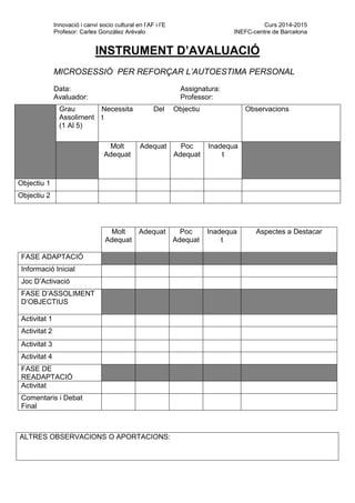 Innovació i canvi socio cultural en l’AF i l’E Curs 2014-2015
Profesor: Carles González Arévalo INEFC-centre de Barcelona
INSTRUMENT D’AVALUACIÓ
MICROSESSIÓ PER REFORÇAR L’AUTOESTIMA PERSONAL
Data: Assignatura:
Avaluador: Professor:
Molt
Adequat
Adequat Poc
Adequat
Inadequa
t
Aspectes a Destacar
FASE ADAPTACIÓ
Informació Inicial
Joc D’Activació
FASE D’ASSOLIMENT
D’OBJECTIUS
Activitat 1
Activitat 2
Activitat 3
Activitat 4
FASE DE
READAPTACIÓ
Activitat
Comentaris i Debat
Final
Grau
Assoliment
(1 Al 5)
Necessita
t
Del Objectiu Observacions
Molt
Adequat
Adequat Poc
Adequat
Inadequa
t
Objectiu 1
Objectiu 2
ALTRES OBSERVACIONS O APORTACIONS:
 