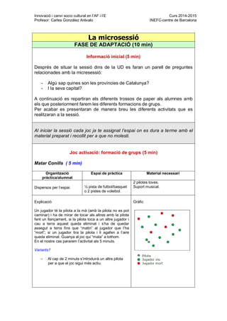 Innovació i canvi socio cultural en l’AF i l’E Curs 2014-2015
Profesor: Carles González Arévalo INEFC-centre de Barcelona
La microsessió
FASE DE ADAPTACIÓ (10 min)
Informació inicial (5 min)
Després de situar la sessió dins de la UD es faran un parell de preguntes
relacionades amb la micresessió:
- Algú sap quines son les províncies de Catalunya?
- I la seva capital?
A continuació es repartiran els diferents trossos de paper als alumnes amb
els que posteriorment farem les diferents formacions de grups.
Per acabar es presentaran de manera breu les diferents activitats que es
realitzaran a la sessió.
Al iniciar la sessió cada joc ja te assignat l’espai on es dura a terme amb el
material preparat i recollit per a que no molesti.
Joc activació: formació de grups (5 min)
Matar Conills ( 5 min)
Organització
pràctica/alumnat
Espai de pràctica Material necessari
Dispersos per l’espai. ½ pista de futbol/basquet
o 2 pistes de voleibol.
2 pilotes toves.
Suport musical.
Explicació
Un jugador té la pilota a la mà (amb la pilota no es pot
caminar) i ha de mirar de tocar als altres amb la pilota
fent un llançament, si la pilota toca a un altre jugador i
cau a terra aquest queda eliminat i s’ha de quedar
assegut a terra fins que “matin” al jugador que l’ha
“mort”; si un jugador tira la pilota i li agafen a l’aire
queda eliminat. Guanya el joc qui “mata” a tothom.
En el nostre cas pararem l’activitat als 5 minuts.
Variants?
- Al cap de 2 minuts s’introduirà un altre pilota
per a que el joc sigui més actiu.
Gràfic
 