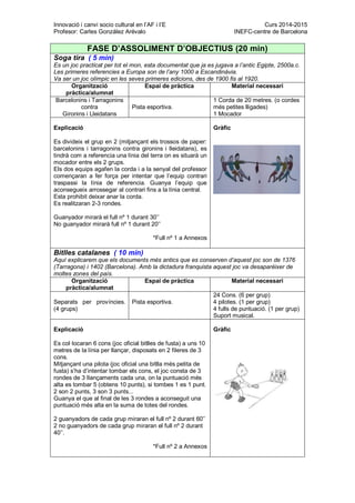 Innovació i canvi socio cultural en l’AF i l’E Curs 2014-2015
Profesor: Carles González Arévalo INEFC-centre de Barcelona
FASE D’ASSOLIMENT D’OBJECTIUS (20 min)
Soga tira ( 5 min)
Es un joc practicat per tot el mon, esta documentat que ja es jugava a l’antic Egipte, 2500a.c.
Les primeres referencies a Europa son de l’any 1000 a Escandinàvia.
Va ser un joc olímpic en les seves primeres edicions, des de 1900 fis al 1920.
Organització
pràctica/alumnat
Espai de pràctica Material necessari
Barcelonins i Tarragonins
contra
Gironins i Lleidatans
Pista esportiva.
1 Corda de 20 metres. (o cordes
més petites lligades)
1 Mocador
Explicació
Es divideix el grup en 2 (mitjançant els trossos de paper:
barcelonins i tarragonins contra gironins i lleidatans), es
tindrà com a referencia una línia del terra on es situarà un
mocador entre els 2 grups.
Els dos equips agafen la corda i a la senyal del professor
començaran a fer força per intentar que l’equip contrari
traspassi la línia de referencia. Guanya l’equip que
aconsegueix arrossegar al contrari fins a la línia central.
Esta prohibit deixar anar la corda.
Es realitzaran 2-3 rondes.
Guanyador mirarà el full nº 1 durant 30’’
No guanyador mirarà full nº 1 durant 20’’
*Full nº 1 a Annexos
Gràfic
Bitlles catalanes ( 10 min)
Aquí explicarem que els documents més antics que es conserven d’aquest joc son de 1376
(Tarragona) i 1402 (Barcelona). Amb la dictadura franquista aquest joc va desaparèixer de
moltes zones del país.
Organització
pràctica/alumnat
Espai de pràctica Material necessari
Separats per províncies.
(4 grups)
Pista esportiva.
24 Cons. (6 per grup)
4 pilotes. (1 per grup)
4 fulls de puntuació. (1 per grup)
Suport musical.
Explicació
Es col·locaran 6 cons (joc oficial bitlles de fusta) a uns 10
metres de la línia per llançar, disposats en 2 fileres de 3
cons.
Mitjançant una pilota (joc oficial una bitlla més petita de
fusta) s’ha d’intentar tombar els cons, el joc consta de 3
rondes de 3 llançaments cada una, on la puntuació més
alta es tombar 5 (obtens 10 punts), si tombes 1 es 1 punt.
2 son 2 punts, 3 son 3 punts...
Guanya el que al final de les 3 rondes a aconseguit una
puntuació més alta en la suma de totes del rondes.
2 guanyadors de cada grup miraran el full nº 2 durant 60’’
2 no guanyadors de cada grup miraran el full nº 2 durant
40’’.
*Full nº 2 a Annexos
Gràfic
 