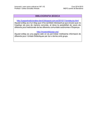 Innovació i canvi socio cultural en l’AF i l’E Curs 2014-2015
Profesor: Carles González Arévalo INEFC-centre de Barcelona
BIBLIOGRAFIA BÀSICA
http://juegostradicionales-david.blogspot.com.es/2010/11/andalucia.html
Aquest enllaç es d’un blog que m’ha semblat interesant ja que encara que no
t’expliqui els jocs de manera concreta, et dona la possibilitat de veure els
diferents jocs tradicionals de les diferents comunitats autònomes d’Espanya.
http://museodeljuego.org/
Aquest enllaç es una pagina web on es pot trobar moltíssima informació de
diferents jocs i Unitats Didàctiques per dur a terme amb grups.
 