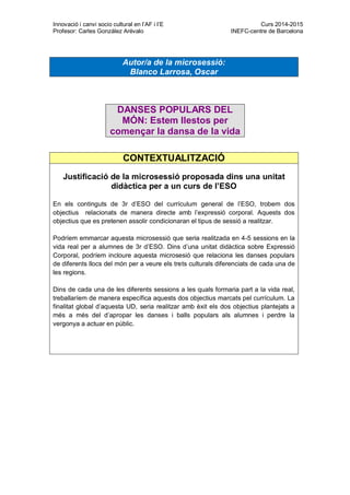 Innovació i canvi socio cultural en l’AF i l’E Curs 2014-2015
Profesor: Carles González Arévalo INEFC-centre de Barcelona
CONTEXTUALITZACIÓ
Justificació de la microsessió proposada dins una unitat
didàctica per a un curs de l’ESO
En els continguts de 3r d’ESO del currículum general de l’ESO, trobem dos
objectius relacionats de manera directe amb l’expressió corporal. Aquests dos
objectius que es pretenen assolir condicionaran el tipus de sessió a realitzar.
Podríem emmarcar aquesta microsessió que seria realitzada en 4-5 sessions en la
vida real per a alumnes de 3r d’ESO. Dins d’una unitat didàctica sobre Expressió
Corporal, podríem incloure aquesta microsesió que relaciona les danses populars
de diferents llocs del món per a veure els trets culturals diferenciats de cada una de
les regions.
Dins de cada una de les diferents sessions a les quals formaria part a la vida real,
treballaríem de manera específica aquests dos objectius marcats pel currículum. La
finalitat global d’aquesta UD, seria realitzar amb èxit els dos objectius plantejats a
més a més del d’apropar les danses i balls populars als alumnes i perdre la
vergonya a actuar en públic.
Autor/a de la microsessió:
Blanco Larrosa, Oscar
DANSES POPULARS DEL
MÓN: Estem llestos per
començar la dansa de la vida
 