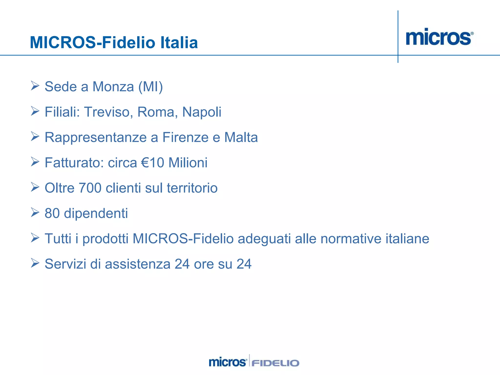MICROS-Fidelio Italia Sede a Monza (MI) Filiali: Treviso, Roma, Napoli  Rappresentanze a Firenze e Malta Fatturato: circa €10 Milioni Oltre 700 clienti sul territorio 80 dipendenti Tutti i prodotti MICROS-Fidelio adeguati alle normative italiane Servizi di assistenza 24 ore su 24 