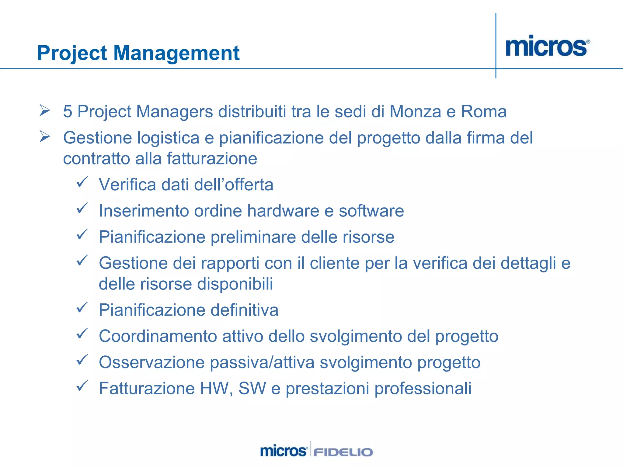Project Management 5 Project Managers distribuiti tra le sedi di Monza e Roma Gestione logistica e pianificazione del progetto dalla firma del contratto alla fatturazione Verifica dati dell’offerta Inserimento ordine hardware e software Pianificazione preliminare delle risorse Gestione dei rapporti con il cliente per la verifica dei dettagli e delle risorse disponibili Pianificazione definitiva  Coordinamento attivo dello svolgimento del progetto Osservazione passiva/attiva svolgimento progetto Fatturazione HW, SW e prestazioni professionali 