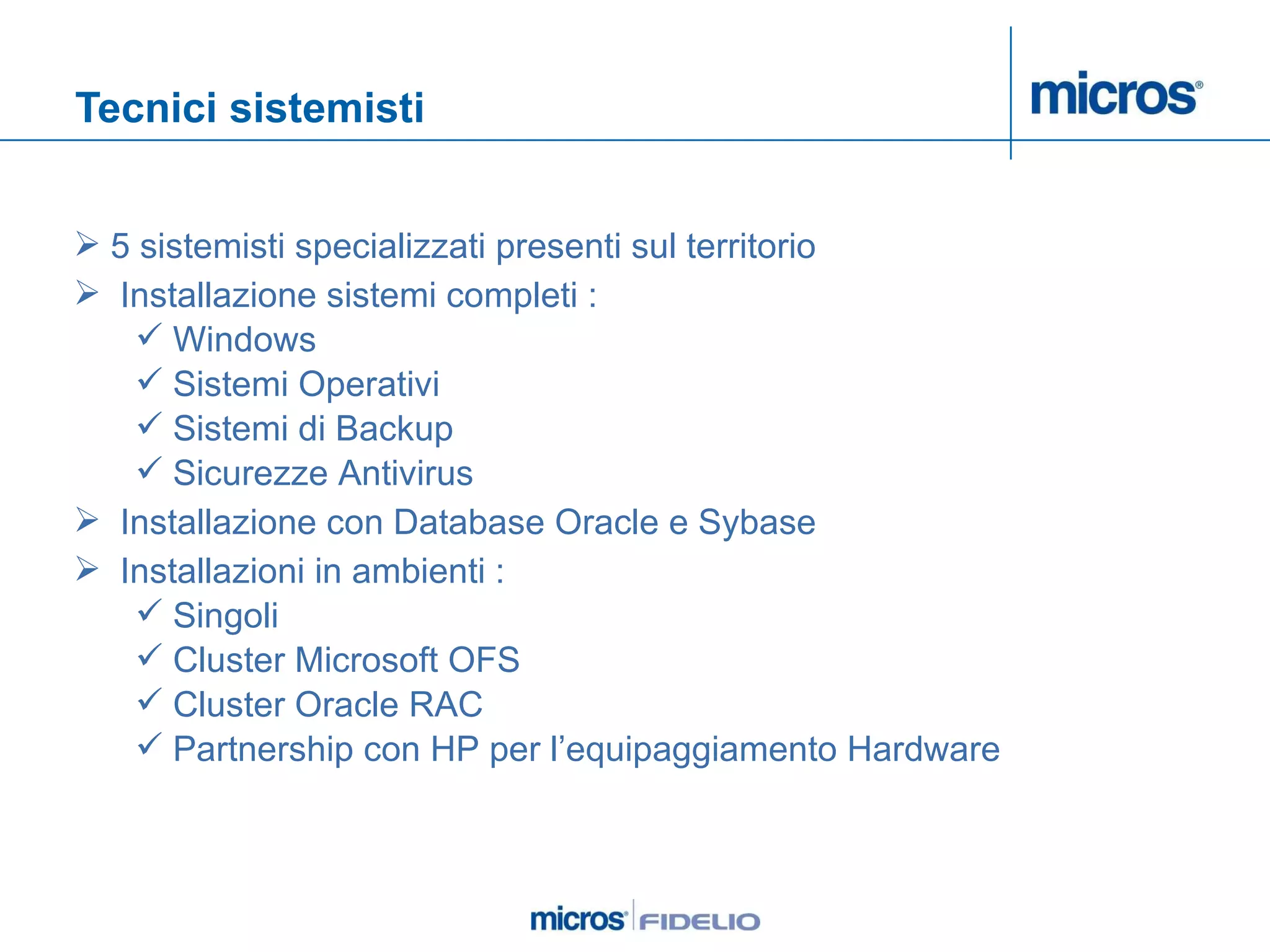 Tecnici sistemisti 5 sistemisti specializzati presenti sul territorio Installazione sistemi completi : Windows  Sistemi Operativi  Sistemi di Backup Sicurezze Antivirus Installazione con Database Oracle e Sybase Installazioni in ambienti : Singoli Cluster Microsoft OFS Cluster Oracle RAC Partnership con HP per l’equipaggiamento Hardware 