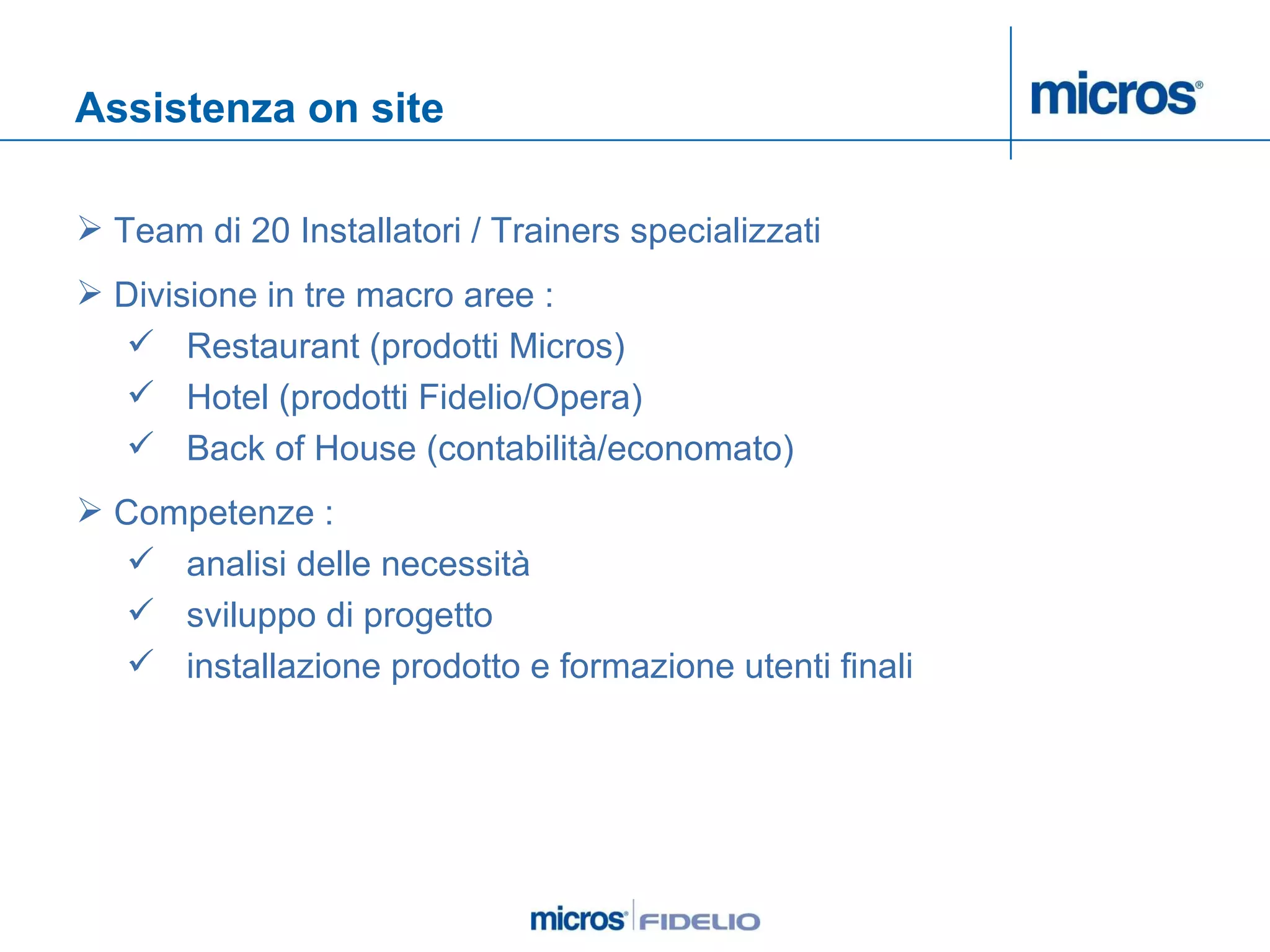 Assistenza on site Team di 20 Installatori / Trainers specializzati Divisione in tre macro aree :  Restaurant (prodotti Micros) Hotel (prodotti Fidelio/Opera) Back of House (contabilità/economato) Competenze :  analisi delle necessità sviluppo di progetto installazione prodotto e formazione utenti finali 
