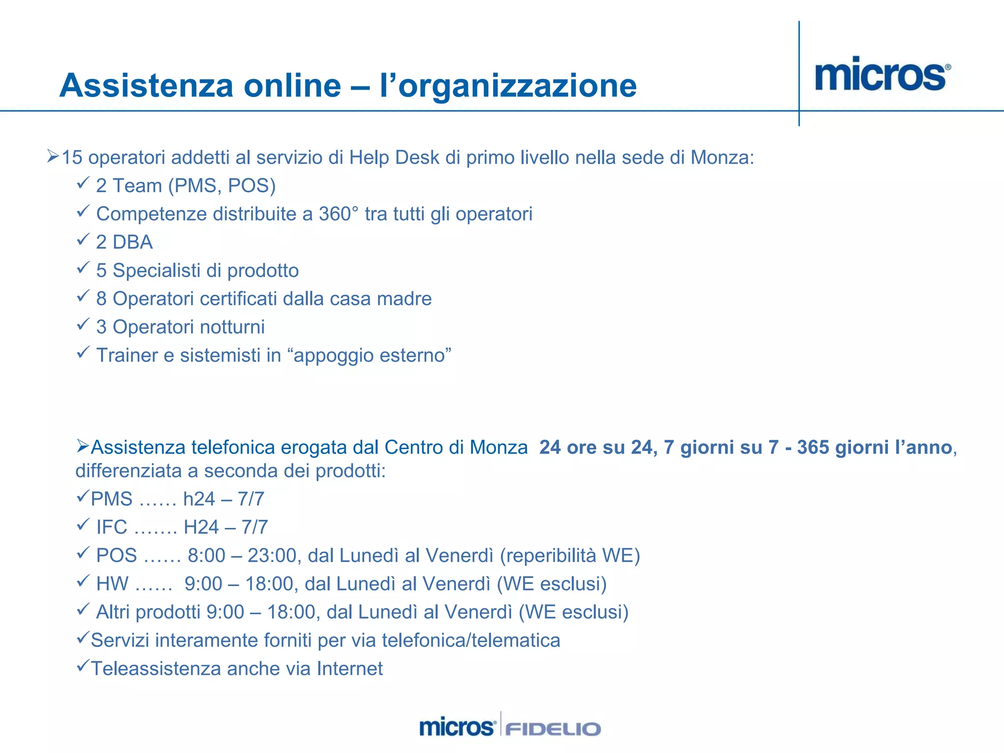 Assistenza online – l’organizzazione 15 operatori addetti al servizio di Help Desk di primo livello nella sede di Monza: 2 Team (PMS, POS) Competenze distribuite a 360° tra tutti gli operatori 2 DBA 5 Specialisti di prodotto 8 Operatori certificati dalla casa madre 3 Operatori notturni Trainer e sistemisti in “appoggio esterno” Assistenza telefonica erogata dal Centro di Monza   24 ore su 24,   7 giorni su 7 - 365 giorni l’anno , differenziata a seconda dei prodotti: PMS …… h24 – 7/7 IFC ……. H24 – 7/7 POS …… 8:00 – 23:00, dal Lunedì al Venerdì (reperibilità WE) HW ……  9:00 – 18:00, dal Lunedì al Venerdì (WE esclusi) Altri prodotti 9:00 – 18:00, dal Lunedì al Venerdì (WE esclusi) Servizi interamente forniti per via telefonica/telematica Teleassistenza anche via Internet 