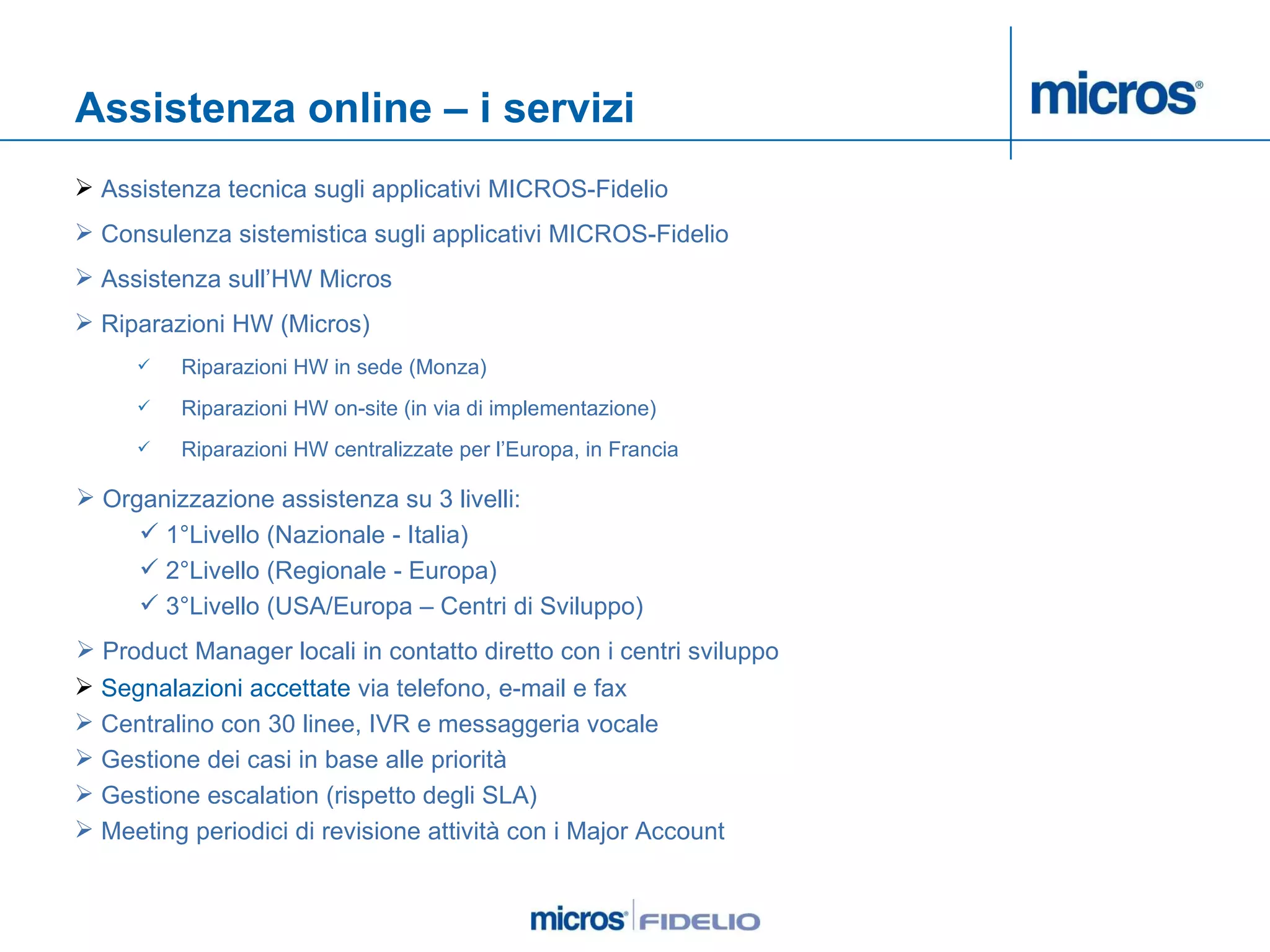 Assistenza online – i servizi Assistenza tecnica sugli applicativi MICROS-Fidelio Consulenza sistemistica sugli applicativi MICROS-Fidelio Assistenza sull’HW Micros Riparazioni HW (Micros) Riparazioni HW in sede (Monza) Riparazioni HW on-site (in via di implementazione) Riparazioni HW centralizzate per l’Europa, in Francia  Organizzazione assistenza su 3 livelli:  1°Livello (Nazionale - Italia)  2°Livello (Regionale - Europa)  3°Livello (USA/Europa – Centri di Sviluppo)  Product Manager locali in contatto diretto con i centri sviluppo Segnalazioni accettate  via telefono, e-mail e fax Centralino con 30 linee, IVR e messaggeria vocale Gestione dei casi in base alle priorità Gestione escalation (rispetto degli SLA) Meeting periodici di revisione attività con i Major Account 