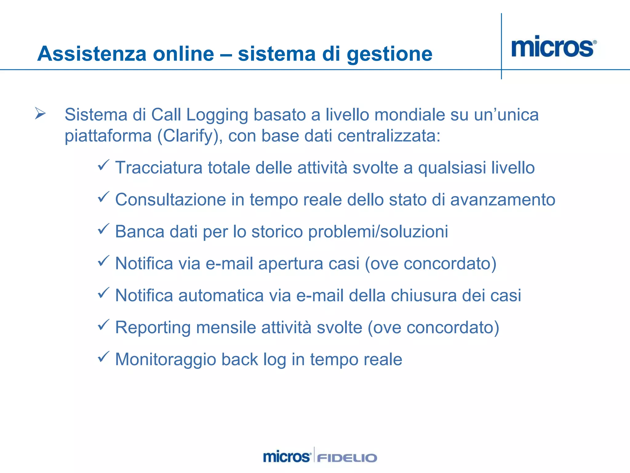 Assistenza online – sistema di gestione Sistema di Call Logging basato a livello mondiale su un’unica piattaforma (Clarify), con base dati centralizzata: Tracciatura totale delle attività svolte a qualsiasi livello Consultazione in tempo reale dello stato di avanzamento  Banca dati per lo storico problemi/soluzioni Notifica via e-mail apertura casi (ove concordato) Notifica automatica via e-mail della chiusura dei casi Reporting mensile attività svolte (ove concordato) Monitoraggio back log in tempo reale 