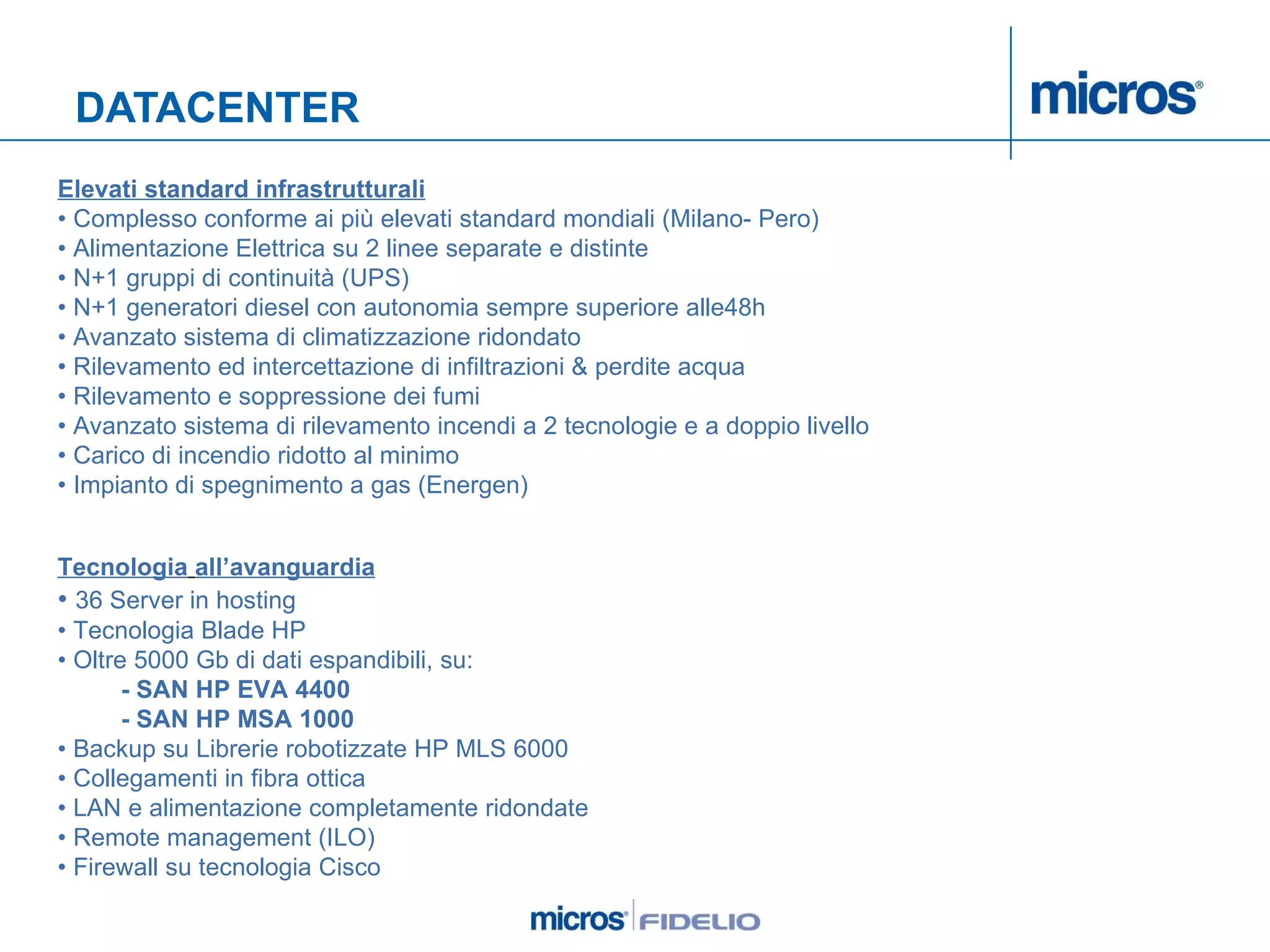 DATACENTER Elevati standard infrastrutturali •  Complesso conforme ai più elevati standard mondiali (Milano- Pero) •  Alimentazione Elettrica su 2 linee separate e distinte  •  N+1 gruppi di continuità (UPS)  •  N+1 generatori diesel con autonomia sempre superiore alle48h •  Avanzato sistema di climatizzazione ridondato  •  Rilevamento ed intercettazione di infiltrazioni & perdite acqua  •  Rilevamento e soppressione dei fumi  •  Avanzato sistema di rilevamento incendi a 2 tecnologie e a doppio livello  •  Carico di incendio ridotto al minimo  •  Impianto di spegnimento a gas (Energen)     Tecnologia   all’avanguardia •  36 Server in hosting  •  Tecnologia Blade HP  •  Oltre 5000 Gb di dati espandibili, su:  - SAN HP EVA 4400  - SAN HP MSA 1000  •  Backup su Librerie robotizzate HP MLS 6000  •  Collegamenti in fibra ottica  •  LAN e alimentazione completamente ridondate •  Remote management (ILO)  •  Firewall su tecnologia Cisco   
