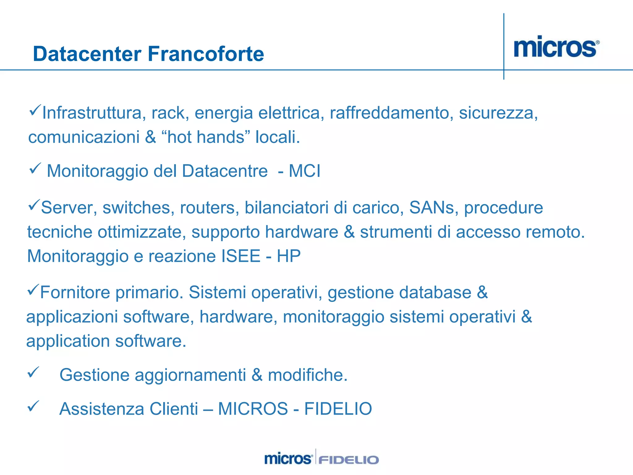 Datacenter Francoforte Infrastruttura, rack, energia elettrica, raffreddamento, sicurezza, comunicazioni & “hot hands” locali.  Monitoraggio del Datacentre  - MCI Fornitore primario. Sistemi operativi, gestione database & applicazioni software, hardware, monitoraggio sistemi operativi & application software.  Gestione aggiornamenti & modifiche.  Assistenza Clienti – MICROS - FIDELIO Server, switches, routers, bilanciatori di carico, SANs, procedure tecniche ottimizzate, supporto hardware & strumenti di accesso remoto. Monitoraggio e reazione ISEE - HP 