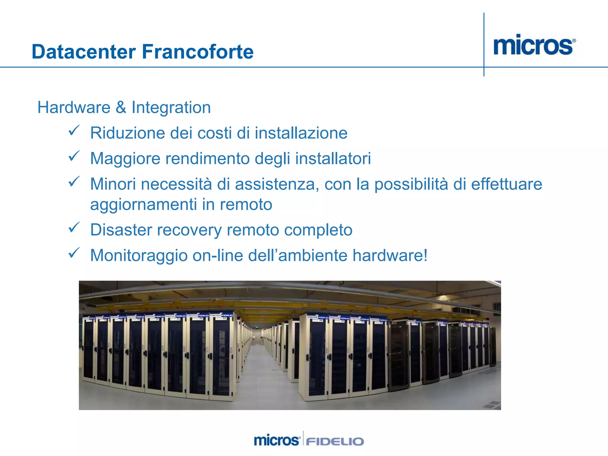 Datacenter Francoforte Hardware & Integration Riduzione dei costi di installazione Maggiore rendimento degli installatori Minori necessità di assistenza, con la possibilità di effettuare aggiornamenti in remoto Disaster recovery remoto completo  Monitoraggio on-line dell’ambiente hardware!  