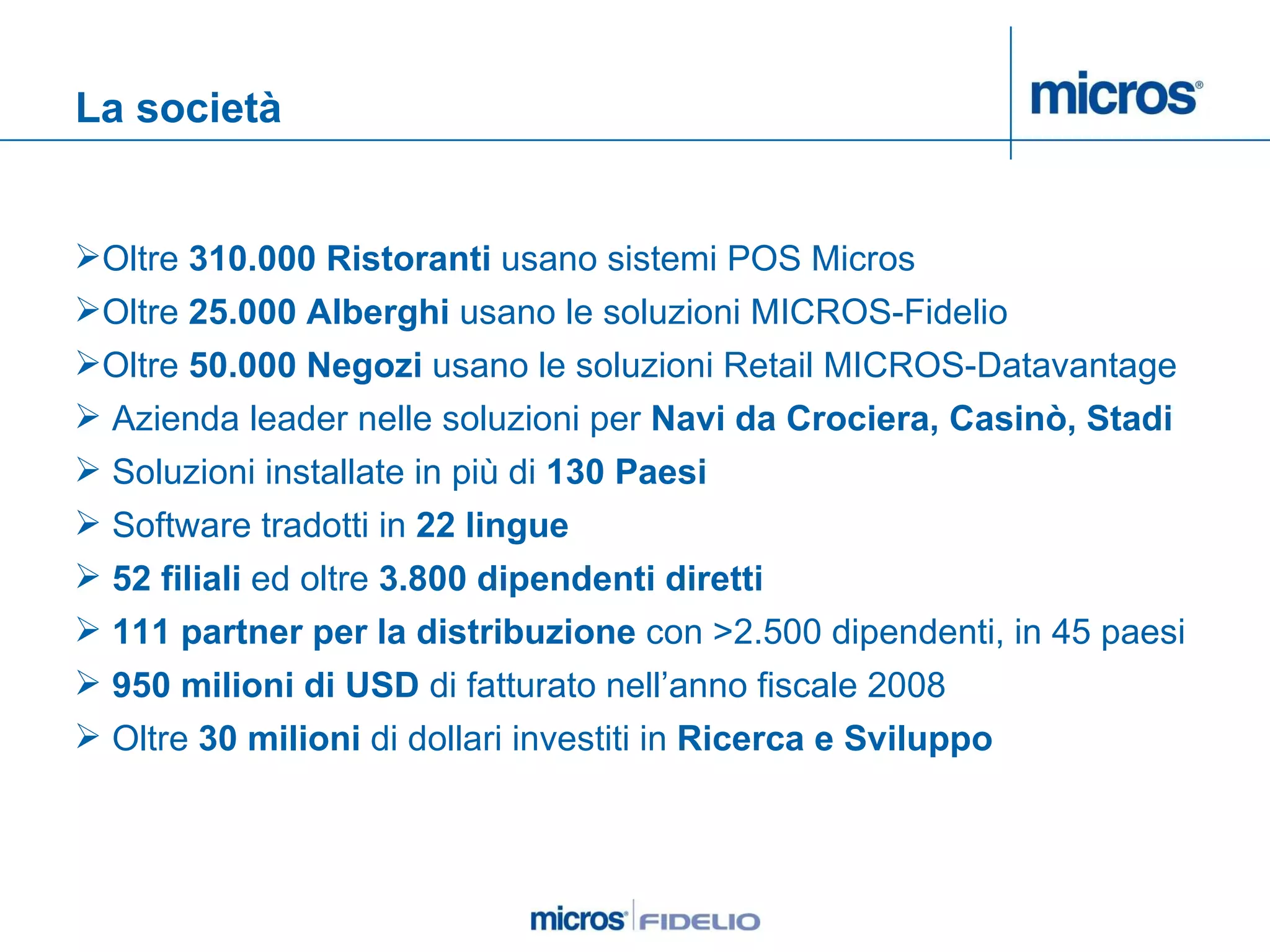 La società Oltre  310.000 Ristoranti  usano sistemi POS Micros Oltre  25.000 Alberghi  usano le soluzioni MICROS-Fidelio Oltre  50.000 Negozi  usano le soluzioni Retail MICROS-Datavantage Azienda leader nelle soluzioni per  Navi da Crociera, Casinò, Stadi   Soluzioni installate in più di  130 Paesi   Software tradotti in  22 lingue 52 filiali  ed oltre  3.800 dipendenti diretti 111 partner per la distribuzione  con >2.500 dipendenti, in 45 paesi 950 milioni di USD  di fatturato nell’anno fiscale 2008 Oltre  30 milioni  di dollari investiti in  Ricerca e Sviluppo 