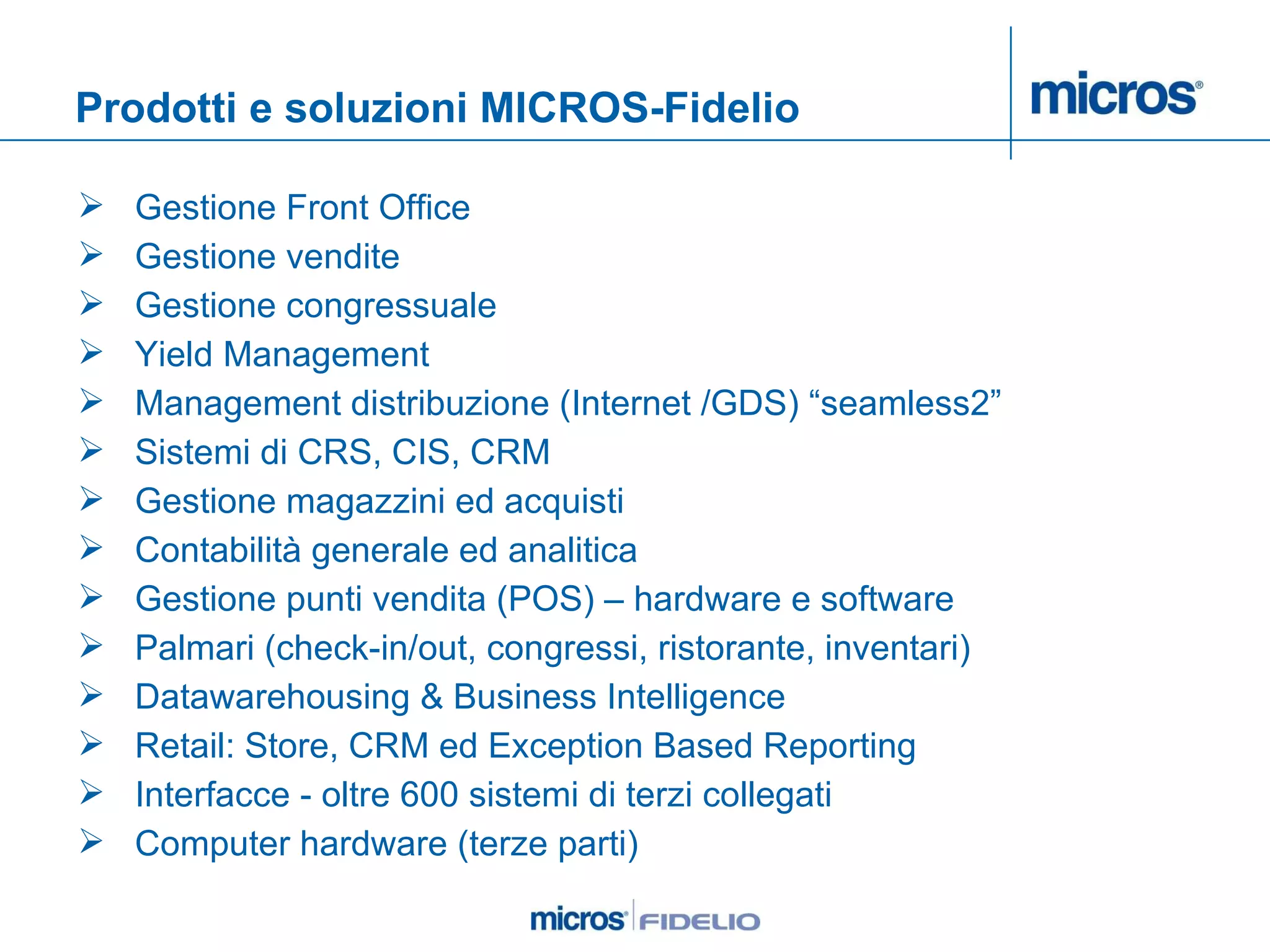 Prodotti e soluzioni MICROS-Fidelio Gestione Front Office Gestione vendite Gestione congressuale Yield Management Management distribuzione (Internet /GDS) “seamless2” Sistemi di CRS, CIS, CRM Gestione magazzini ed acquisti Contabilità generale ed analitica Gestione punti vendita (POS) – hardware e software Palmari (check-in/out, congressi, ristorante, inventari) Datawarehousing & Business Intelligence Retail: Store, CRM ed Exception Based Reporting Interfacce - oltre 600 sistemi di terzi collegati  Computer hardware (terze parti) 