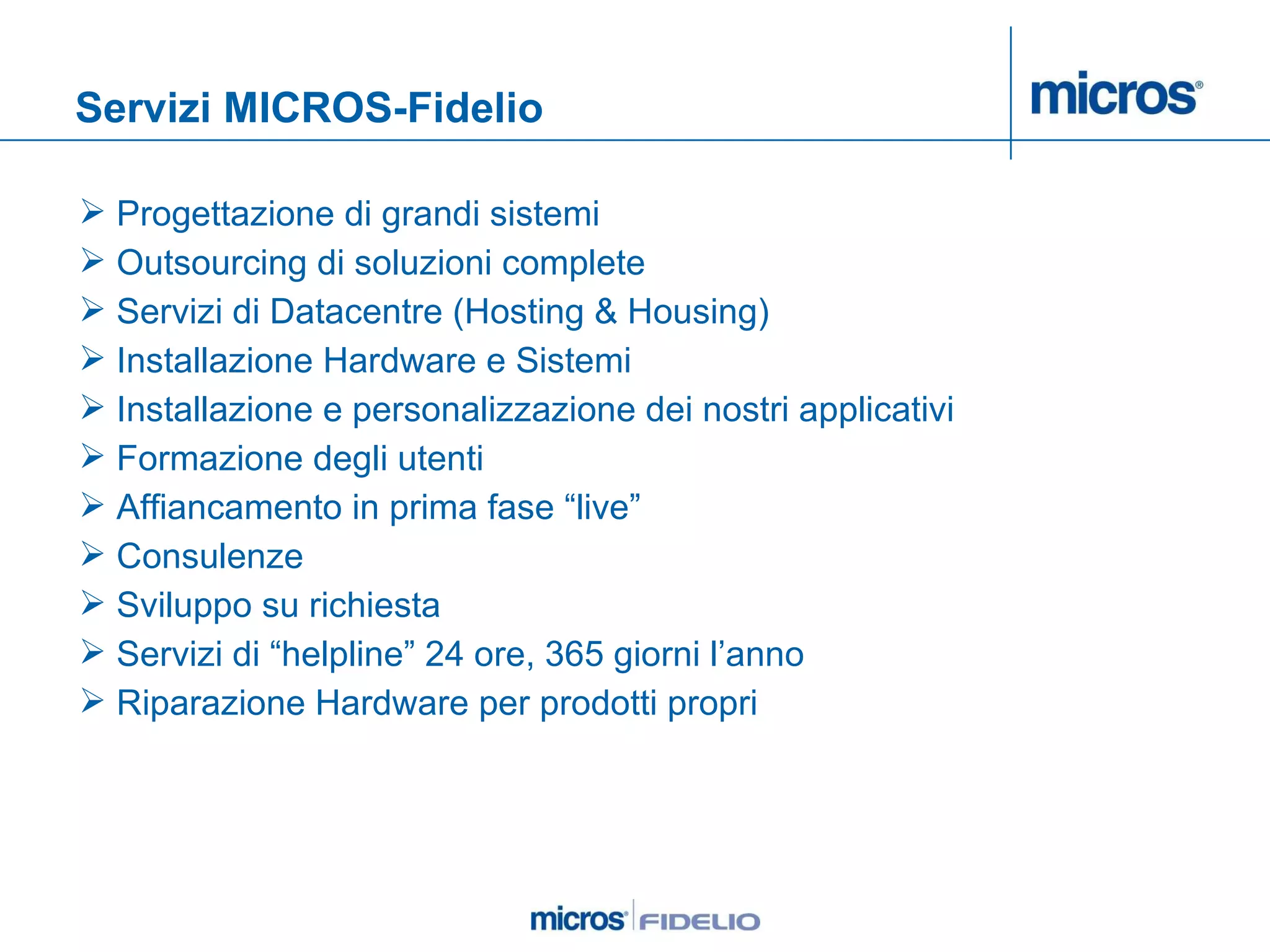 Servizi MICROS-Fidelio Progettazione di grandi sistemi Outsourcing di soluzioni complete Servizi di Datacentre (Hosting & Housing) Installazione Hardware e Sistemi Installazione e personalizzazione dei nostri applicativi Formazione degli utenti Affiancamento in prima fase “live” Consulenze  Sviluppo su richiesta Servizi di “helpline” 24 ore, 365 giorni l’anno Riparazione Hardware per prodotti propri 