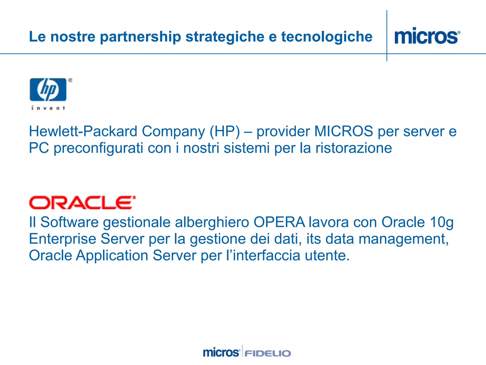 Le nostre partnership strategiche e tecnologiche Hewlett-Packard Company (HP) – provider MICROS per server e PC preconfigurati con i nostri sistemi per la ristorazione Il Software gestionale alberghiero OPERA lavora con Oracle 10g Enterprise Server per la gestione dei dati, its data management, Oracle Application Server per l’interfaccia utente. 