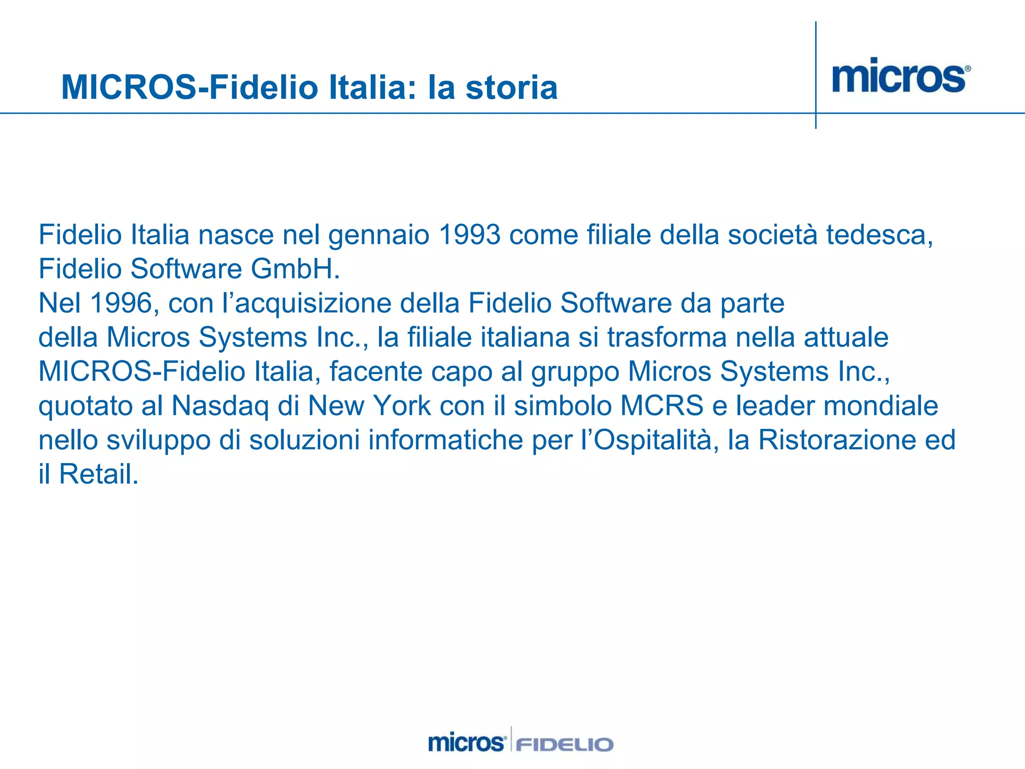 MICROS-Fidelio Italia: la storia Fidelio Italia nasce nel gennaio 1993 come filiale della società tedesca, Fidelio Software GmbH.  Nel 1996, con l’acquisizione della Fidelio Software da parte  della Micros Systems Inc., la filiale italiana si trasforma nella attuale MICROS-Fidelio Italia, facente capo al gruppo Micros Systems Inc., quotato al Nasdaq di New York con il simbolo MCRS e leader mondiale nello sviluppo di soluzioni informatiche per l’Ospitalità, la Ristorazione ed il Retail.  